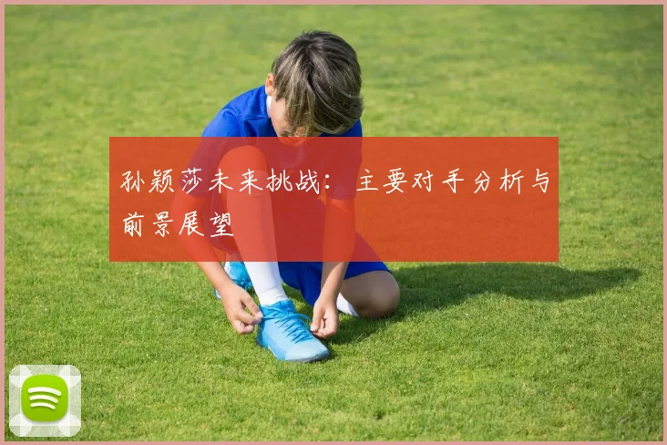 孙颖莎未来挑战:主要对手分析与前景展望