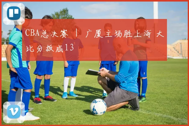 CBA总决赛 | 广厦主场胜上海 大比分扳成13