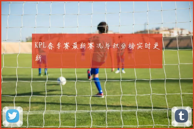 KPL春季赛最新赛况与积分榜实时更新
