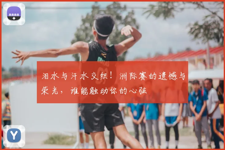 泪水与汗水交织!洲际赛的遗憾与荣光,谁能触动你的心弦