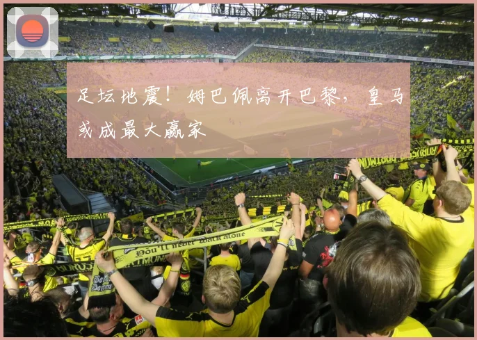 足坛地震！姆巴佩离开巴黎，皇马或成最大赢家