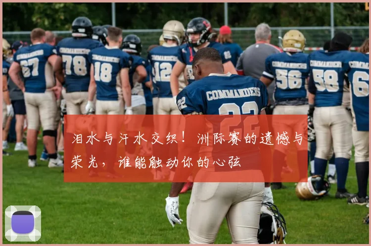 泪水与汗水交织！洲际赛的遗憾与荣光，谁能触动你的心弦