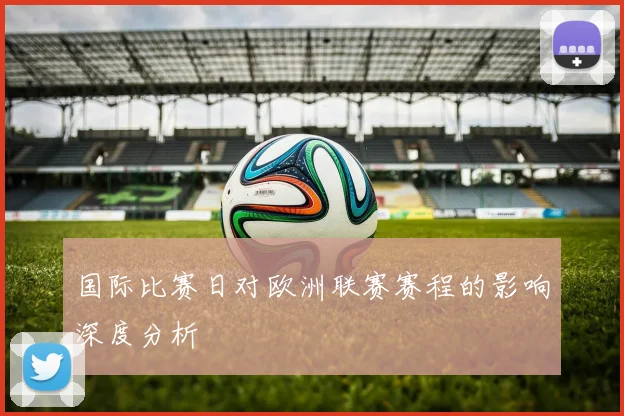 国际比赛日对欧洲联赛赛程的影响深度分析