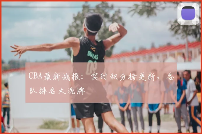 CBA最新战报:实时积分榜更新,各队排名大洗牌