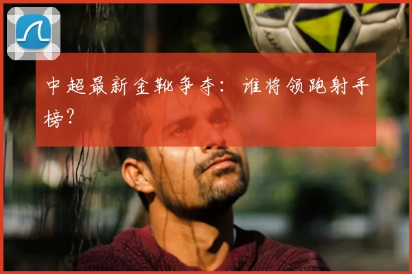 中超最新金靴争夺:谁将领跑射手榜?