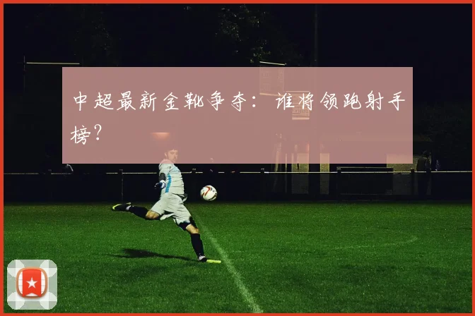 中超最新金靴争夺:谁将领跑射手榜?