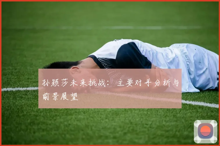 孙颖莎未来挑战:主要对手分析与前景展望