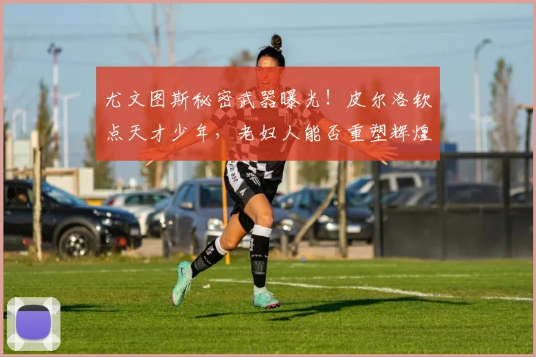 尤文图斯秘密武器曝光！皮尔洛钦点天才少年，老妇人能否重塑辉煌