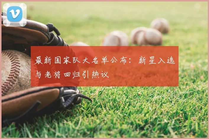 最新国家队大名单公布:新星入选与老将回归引热议