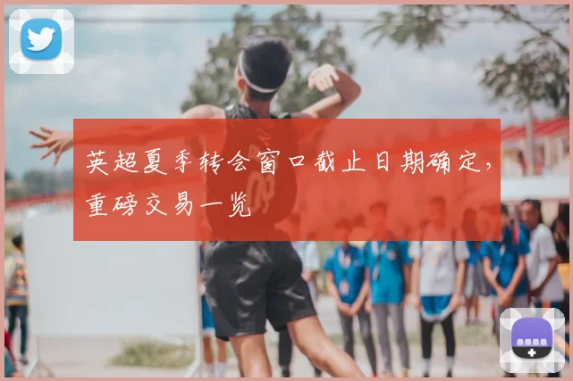 英超夏季转会窗口截止日期确定，重磅交易一览